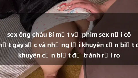 sex ông cháu Bí mật về phim sex nơi công cộng: Sự thật gây sốc và những lời khuyên cần biết để tránh rủi ro