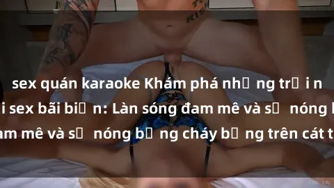sex quán karaoke Khám phá những trải nghiệm độc đáo tại sex bãi biển: Làn sóng đam mê và sự nóng bỏng cháy bỏng trên cát trắng