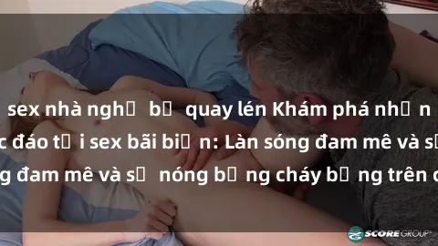 sex nhà nghỉ bị quay lén Khám phá những trải nghiệm độc đáo tại sex bãi biển: Làn sóng đam mê và sự nóng bỏng cháy bỏng trên cát trắng