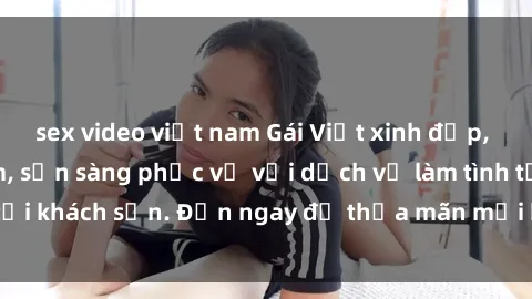 sex video việt nam Gái Việt xinh đẹp, nồng nàn tình cảm, sẵn sàng phục vụ với dịch vụ làm tình tại khách sạn. Đến ngay để thỏa mãn mọi khao khát của bạn!