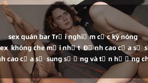sex quán bar Trải nghiệm cực kỳ nóng bỏng trong phim sex  không che mới nhất  Đỉnh cao của sự sung sướng và tận hưởng chân thật