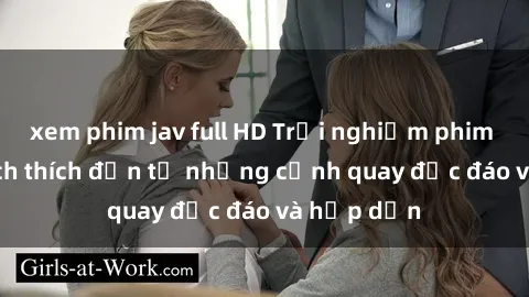 xem phim jav full HD Trải nghiệm phim sex : Sự kích thích đến từ những cảnh quay độc đáo và hấp dẫn