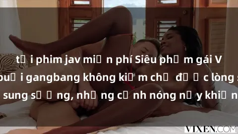tải phim jav miễn phí Siêu phẩm gái Việt tham gia trong buổi gangbang không kiềm chế được lòng sung sướng, những cảnh nóng nảy khiến ai cũng phải mãn nhãn