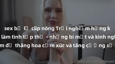 sex bị lộ clip nóng Trải nghiệm hứng khởi cùng với việc làm tình tập thể - những bí mật và kinh nghiệm để thăng hoa cảm xúc và tăng cường sự gắn kết trong mối quan hệ