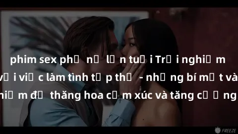 phim sex phụ nữ lớn tuổi Trải nghiệm hứng khởi cùng với việc làm tình tập thể - những bí mật và kinh nghiệm để thăng hoa cảm xúc và tăng cường sự gắn kết trong mối quan hệ