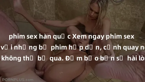 phim sex hàn quốc Xem ngay phim sex bukkake hàng đầu với những bộ phim hấp dẫn, cảnh quay nóng bỏng không thể bỏ qua. Đảm bảo bạn sẽ hài lòng với trải nghiệm mới lạ này!