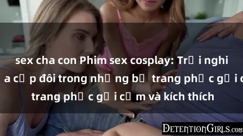 sex cha con Phim sex cosplay: Trải nghiệm tuyệt vời của cặp đôi trong những bộ trang phục gợi cảm và kích thích