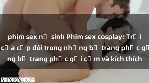 phim sex nữ sinh Phim sex cosplay: Trải nghiệm tuyệt vời của cặp đôi trong những bộ trang phục gợi cảm và kích thích