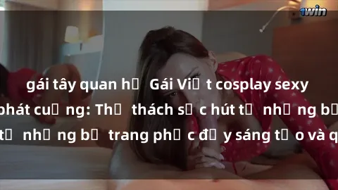 gái tây quan hệ Gái Việt cosplay sexy khiến fan hâm mộ phát cuồng: Thử thách sức hút từ những bộ trang phục đầy sáng tạo và quyến rũ!