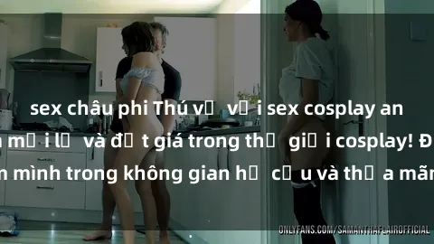 sex châu phi Thú vị với sex cosplay anime: Trải nghiệm mới lạ và đắt giá trong thế giới cosplay! Đắm mình trong không gian hư cấu và thỏa mãn niềm đam mê của bạn!
