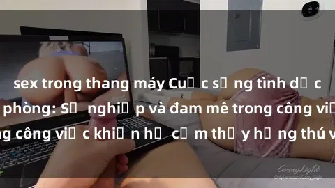 sex trong thang máy Cuộc sống tình dục của nhân viên văn phòng: Sự nghiệp và đam mê trong công việc khiến họ cảm thấy hứng thú với tình dục?