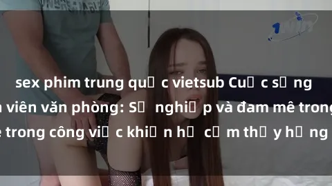 sex phim trung quốc vietsub Cuộc sống tình dục của nhân viên văn phòng: Sự nghiệp và đam mê trong công việc khiến họ cảm thấy hứng thú với tình dục?