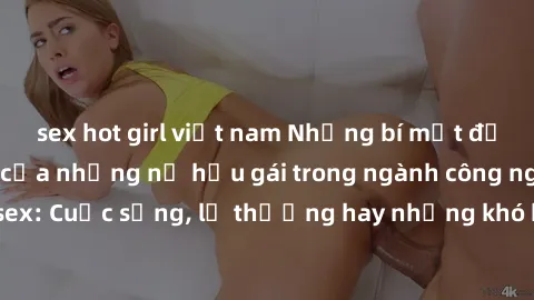 sex hot girl việt nam Những bí mật đằng sau cuộc sống của những nữ hầu gái trong ngành công nghiệp sex: Cuộc sống, lẽ thường hay những khó khăn mà họ phải đối mặt.