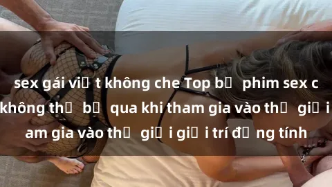 sex gái việt không che Top bộ phim sex châu âu nổi tiếng không thể bỏ qua khi tham gia vào thế giới giải trí đồng tính