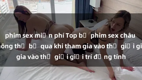 phim sex miễn phí Top bộ phim sex châu âu nổi tiếng không thể bỏ qua khi tham gia vào thế giới giải trí đồng tính