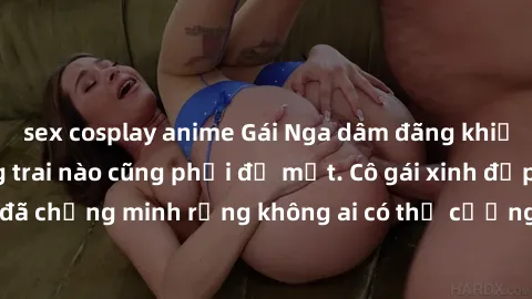 sex cosplay anime Gái Nga dâm đãng khiến tim bất cứ chàng trai nào cũng phải đỏ mặt. Cô gái xinh đẹp này đã chứng minh rằng không ai có thể cưỡng lại khi cô làm tình đắm say.