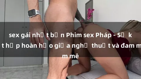 sex gái nhật bản Phim sex Pháp - Sự kết hợp hoàn hảo giữa nghệ thuật và đam mê