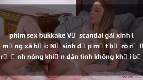 phim sex bukkake Vụ scandal gái xinh lộ hàng gây sốt trên mạng xã hội: Nữ sinh đẹp mắt bị rò rỉ ảnh nóng khiến dân tình không khỏi bất ngờ và phẫn nộ!