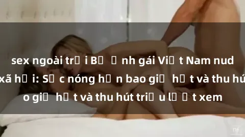 sex ngoài trời Bộ ảnh gái Việt Nam nude gây sốt mạng xã hội: Sắc nóng hơn bao giờ hết và thu hút triệu lượt xem