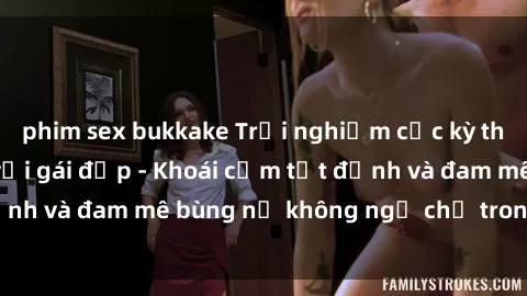 phim sex bukkake Trải nghiệm cực kỳ thú vị khi làm tình với gái đẹp - Khoái cảm tột đỉnh và đam mê bùng nổ không ngờ chỉ trong một đêm!