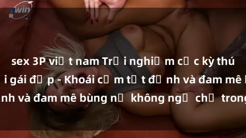 sex 3P việt nam Trải nghiệm cực kỳ thú vị khi làm tình với gái đẹp - Khoái cảm tột đỉnh và đam mê bùng nổ không ngờ chỉ trong một đêm!