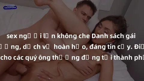 sex người lớn không che Danh sách gái call girl vip chất lượng, dịch vụ hoàn hảo, đáng tin cậy. Điều hấp dẫn cho các quý ông thượng đẳng tại thành phố. Hãy nhấc máy và đặt lịch ngay!