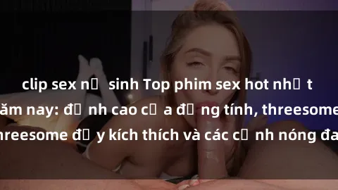 clip sex nữ sinh Top phim sex hot nhất không thể bỏ lỡ năm nay: đỉnh cao của đồng tính, threesome đầy kích thích và các cảnh nóng đang gây sốt!