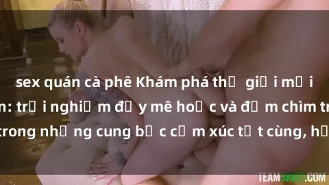sex quán cà phê Khám phá thế giới mới với sex người lớn: trải nghiệm đầy mê hoặc và đắm chìm trong những cung bậc cảm xúc tột cùng, hứng khởi và cuốn hút.