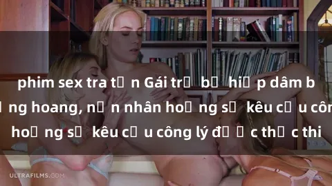 phim sex tra tấn Gái trẻ bị hiếp dâm bạo lực trong khu rừng hoang, nạn nhân hoảng sợ kêu cầu công lý được thực thi