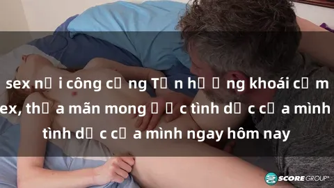 sex nơi công cộng Tận hưởng khoái cảm với gái xinh sex, thỏa mãn mong ước tình dục của mình ngay hôm nay