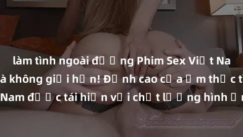làm tình ngoài đường Phim Sex Việt Nam HD - Xem ngay và không giới hạn! Đỉnh cao của ẩm thực tình dục Việt Nam được tái hiện với chất lượng hình ảnh sắc nét. Hãy thưởng thức ngay!