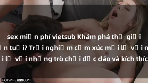 sex miễn phí vietsub Khám phá thế giới sex trực tuyến: Hơn tuổi? Trải nghiệm cảm xúc mới lạ với những trò chơi độc đáo và kích thích người lớn