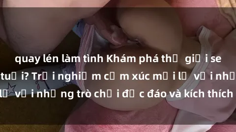 quay lén làm tình Khám phá thế giới sex trực tuyến: Hơn tuổi? Trải nghiệm cảm xúc mới lạ với những trò chơi độc đáo và kích thích người lớn