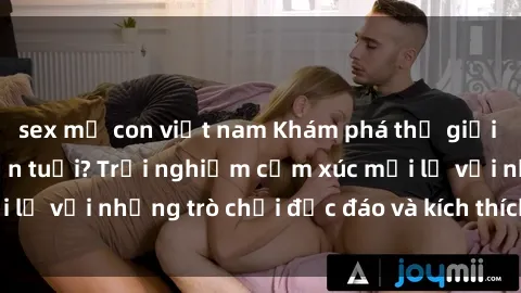 sex mẹ con việt nam Khám phá thế giới sex trực tuyến: Hơn tuổi? Trải nghiệm cảm xúc mới lạ với những trò chơi độc đáo và kích thích người lớn