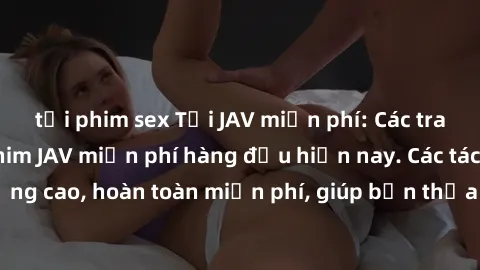 tải phim sex Tải JAV miễn phí: Các trang web cung cấp phim JAV miễn phí hàng đầu hiện nay. Các tác phẩm chất lượng cao, hoàn toàn miễn phí, giúp bạn thỏa mãn niềm đam mê mà không tốn kém.
