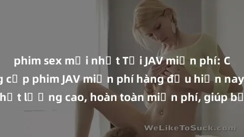 phim sex mới nhất Tải JAV miễn phí: Các trang web cung cấp phim JAV miễn phí hàng đầu hiện nay. Các tác phẩm chất lượng cao, hoàn toàn miễn phí, giúp bạn thỏa mãn niềm đam mê mà không tốn kém.