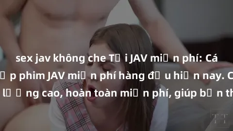 sex jav không che Tải JAV miễn phí: Các trang web cung cấp phim JAV miễn phí hàng đầu hiện nay. Các tác phẩm chất lượng cao, hoàn toàn miễn phí, giúp bạn thỏa mãn niềm đam mê mà không tốn kém.