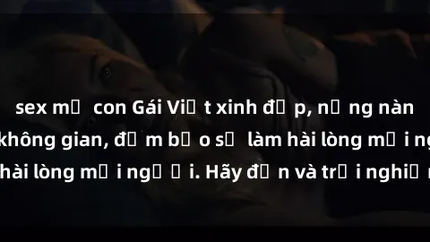 sex mẹ con Gái Việt xinh đẹp, nồng nàn làm tình say đắm không gian, đảm bảo sẽ làm hài lòng mọi người. Hãy đến và trải nghiệm ngay!