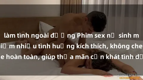 làm tình ngoài đường Phim sex nữ sinh mới nhất: Trải nghiệm nhiều tình huống kích thích, không che hoàn toàn, giúp thỏa mãn cơn khát tình dục của các bạn trẻ