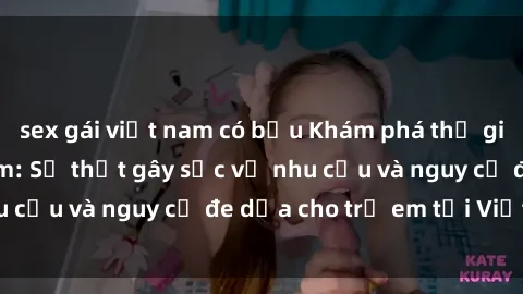 sex gái việt nam có bầu Khám phá thế giới sex loli Việt Nam: Sự thật gây sốc về nhu cầu và nguy cơ đe dọa cho trẻ em tại Việt Nam